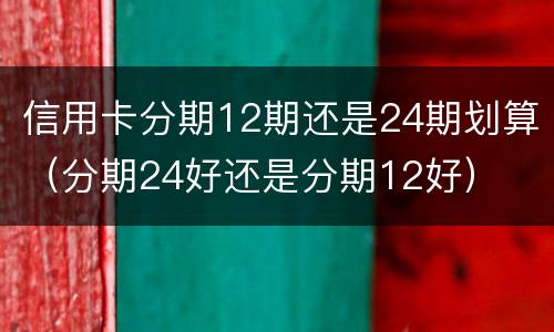 信用卡分期12期还是24期划算（分期24好还是分期12好）