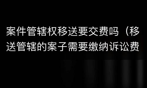案件管辖权移送要交费吗（移送管辖的案子需要缴纳诉讼费吗）