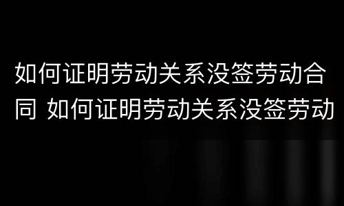 如何证明劳动关系没签劳动合同 如何证明劳动关系没签劳动合同呢