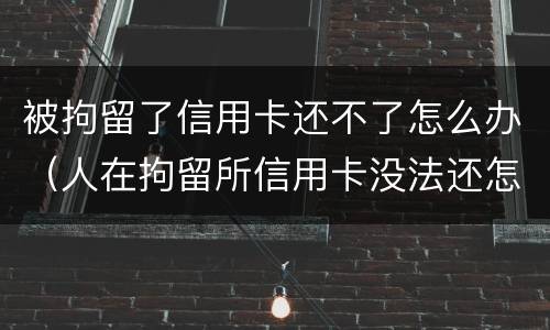 被拘留了信用卡还不了怎么办（人在拘留所信用卡没法还怎么办）