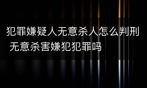 犯罪嫌疑人无意杀人怎么判刑 无意杀害嫌犯犯罪吗