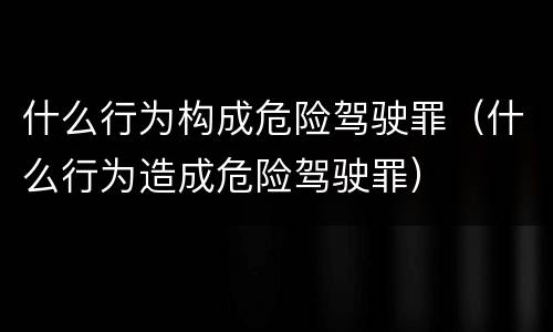 什么行为构成危险驾驶罪（什么行为造成危险驾驶罪）