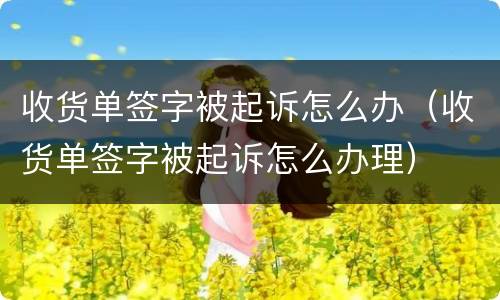 收货单签字被起诉怎么办（收货单签字被起诉怎么办理）