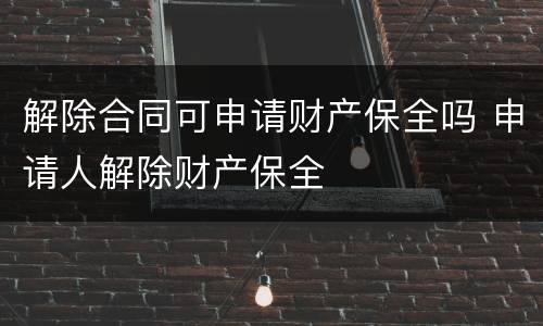 解除合同可申请财产保全吗 申请人解除财产保全
