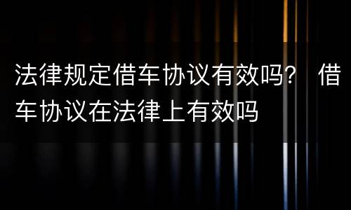 法律规定借车协议有效吗？ 借车协议在法律上有效吗