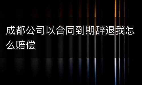 成都公司以合同到期辞退我怎么赔偿