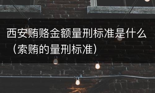 西安贿赂金额量刑标准是什么（索贿的量刑标准）