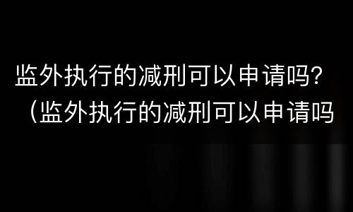 监外执行的减刑可以申请吗？（监外执行的减刑可以申请吗）