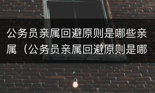 公务员亲属回避原则是哪些亲属（公务员亲属回避原则是哪些亲属关系）