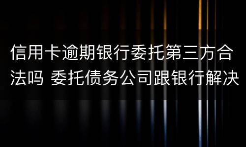 信用卡逾期银行委托第三方合法吗 委托债务公司跟银行解决信用卡逾期可靠吗?