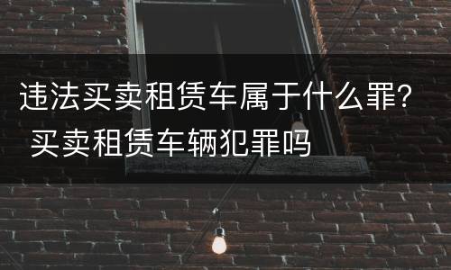 违法买卖租赁车属于什么罪？ 买卖租赁车辆犯罪吗
