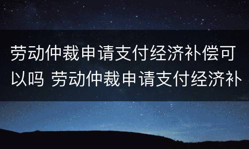 劳动仲裁申请支付经济补偿可以吗 劳动仲裁申请支付经济补偿可以吗怎么写