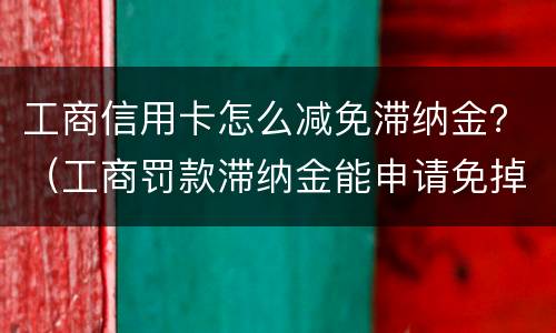 工商信用卡怎么减免滞纳金？（工商罚款滞纳金能申请免掉吗）