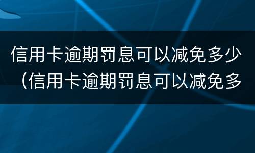 信用卡逾期罚息可以减免多少（信用卡逾期罚息可以减免多少本金）