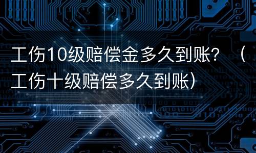 工伤10级赔偿金多久到账？（工伤十级赔偿多久到账）