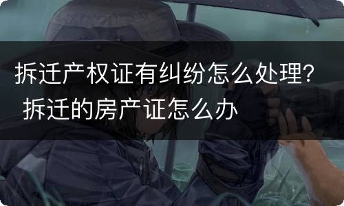拆迁产权证有纠纷怎么处理？ 拆迁的房产证怎么办