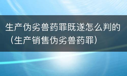 生产伪劣兽药罪既遂怎么判的（生产销售伪劣兽药罪）