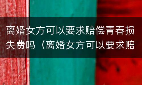 离婚女方可以要求赔偿青春损失费吗（离婚女方可以要求赔偿青春损失费吗知乎）
