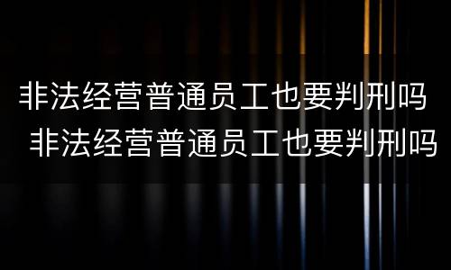 非法经营普通员工也要判刑吗 非法经营普通员工也要判刑吗知乎