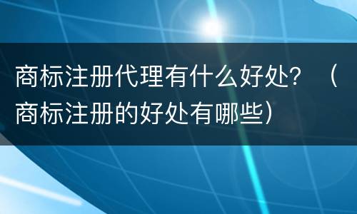 商标注册代理有什么好处？（商标注册的好处有哪些）