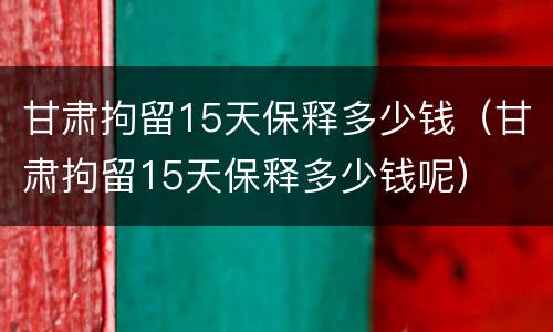 甘肃拘留15天保释多少钱（甘肃拘留15天保释多少钱呢）