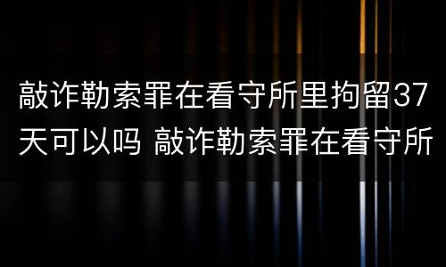 敲诈勒索罪在看守所里拘留37天可以吗 敲诈勒索罪在看守所里拘留37天可以吗
