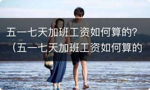 五一七天加班工资如何算的？（五一七天加班工资如何算的呢）