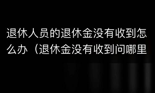 退休人员的退休金没有收到怎么办（退休金没有收到问哪里）