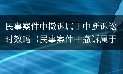 民事案件中撤诉属于中断诉讼时效吗（民事案件中撤诉属于中断诉讼时效吗对吗）