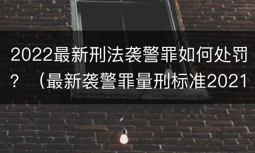 2022最新刑法袭警罪如何处罚？（最新袭警罪量刑标准2021）