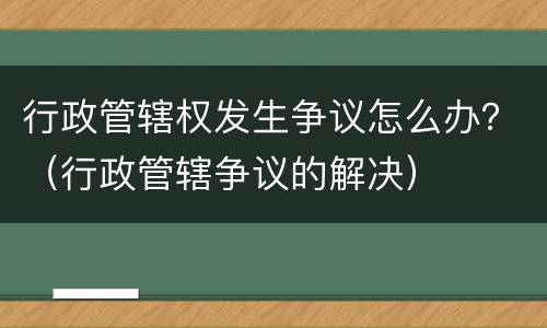 行政管辖权发生争议怎么办？（行政管辖争议的解决）