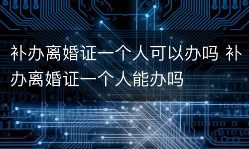 补办离婚证一个人可以办吗 补办离婚证一个人能办吗
