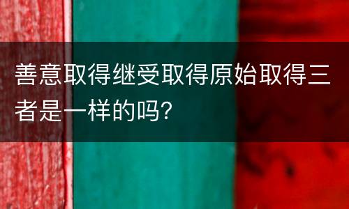 善意取得继受取得原始取得三者是一样的吗？