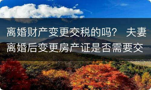 离婚财产变更交税的吗？ 夫妻离婚后变更房产证是否需要交税?