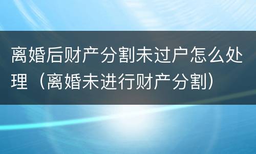 离婚后财产分割未过户怎么处理（离婚未进行财产分割）