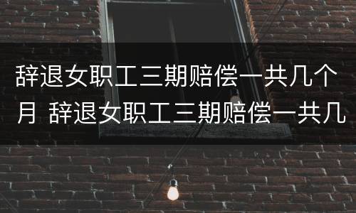辞退女职工三期赔偿一共几个月 辞退女职工三期赔偿一共几个月工资