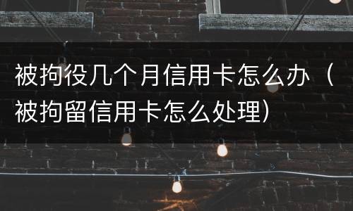 被拘役几个月信用卡怎么办（被拘留信用卡怎么处理）