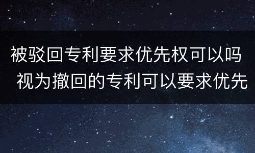 被驳回专利要求优先权可以吗 视为撤回的专利可以要求优先权