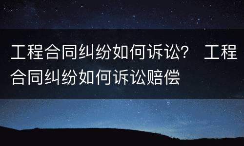 工程合同纠纷如何诉讼？ 工程合同纠纷如何诉讼赔偿
