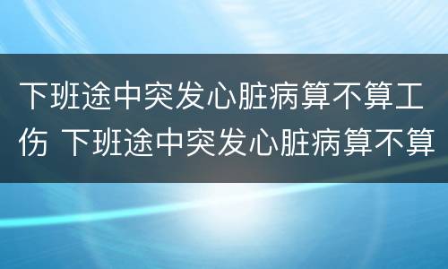 下班途中突发心脏病算不算工伤 下班途中突发心脏病算不算工伤事故