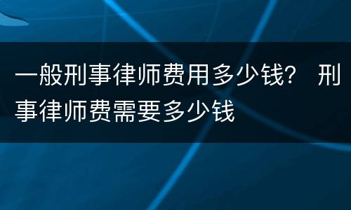 一般刑事律师费用多少钱？ 刑事律师费需要多少钱