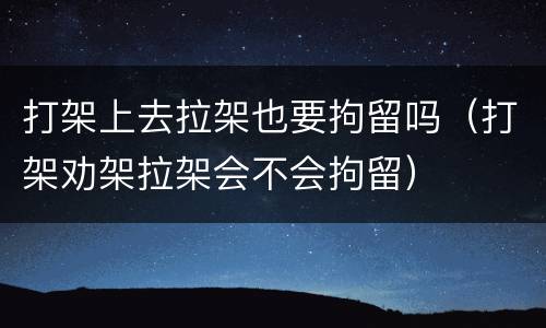 打架上去拉架也要拘留吗（打架劝架拉架会不会拘留）
