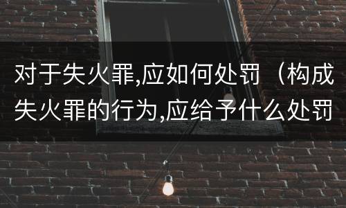 对于失火罪,应如何处罚（构成失火罪的行为,应给予什么处罚）