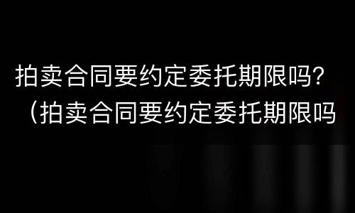 拍卖合同要约定委托期限吗？（拍卖合同要约定委托期限吗）