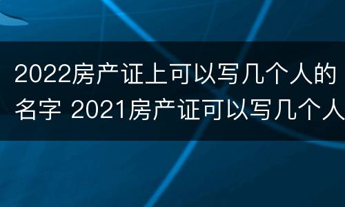 2022房产证上可以写几个人的名字 2021房产证可以写几个人的名字