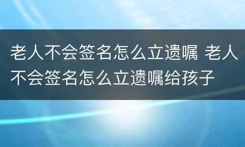 老人不会签名怎么立遗嘱 老人不会签名怎么立遗嘱给孩子