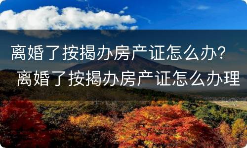 离婚了按揭办房产证怎么办？ 离婚了按揭办房产证怎么办理