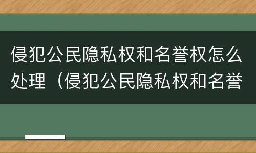 侵犯公民隐私权和名誉权怎么处理（侵犯公民隐私权和名誉权怎么处理的）