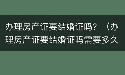 办理房产证要结婚证吗？（办理房产证要结婚证吗需要多久）