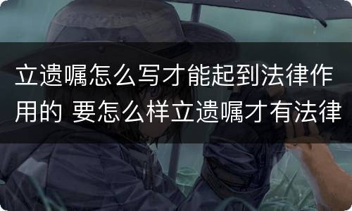 立遗嘱怎么写才能起到法律作用的 要怎么样立遗嘱才有法律作用